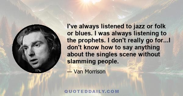 I've always listened to jazz or folk or blues. I was always listening to the prophets. I don't really go for...I don't know how to say anything about the singles scene without slamming people.