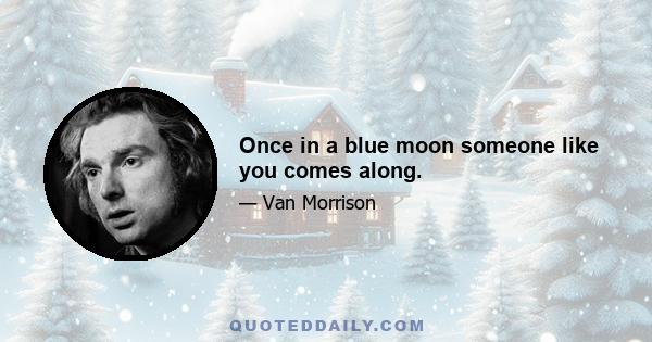 Once in a blue moon someone like you comes along.