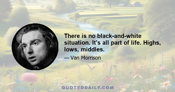 There is no black-and-white situation. It's all part of life. Highs, lows, middles.