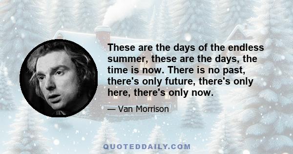 These are the days of the endless summer, these are the days, the time is now. There is no past, there's only future, there's only here, there's only now.