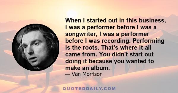 When I started out in this business, I was a performer before I was a songwriter, I was a performer before I was recording. Performing is the roots. That's where it all came from. You didn't start out doing it because