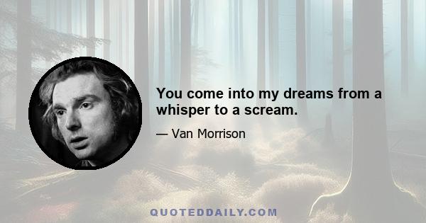 You come into my dreams from a whisper to a scream.