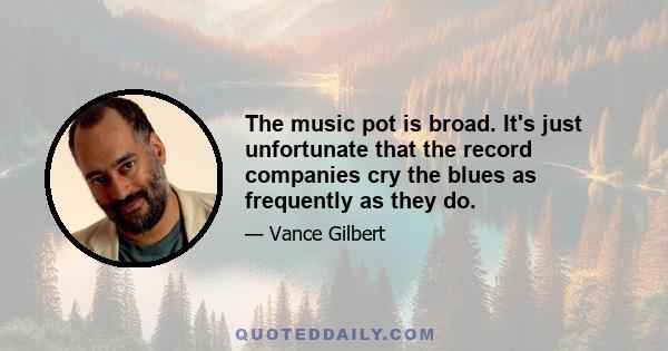 The music pot is broad. It's just unfortunate that the record companies cry the blues as frequently as they do.