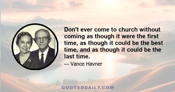 Don't ever come to church without coming as though it were the first time, as though it could be the best time, and as though it could be the last time.