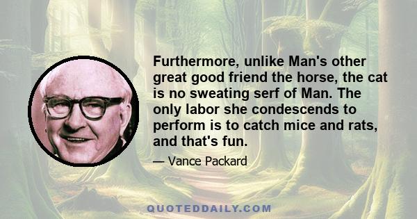 Furthermore, unlike Man's other great good friend the horse, the cat is no sweating serf of Man. The only labor she condescends to perform is to catch mice and rats, and that's fun.