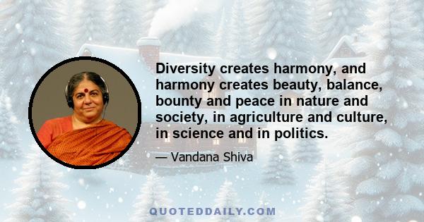 Diversity creates harmony, and harmony creates beauty, balance, bounty and peace in nature and society, in agriculture and culture, in science and in politics.