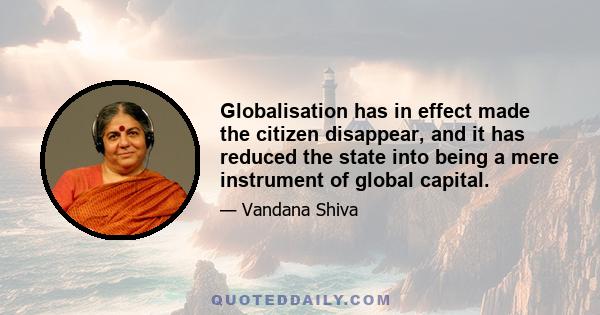 Globalisation has in effect made the citizen disappear, and it has reduced the state into being a mere instrument of global capital.