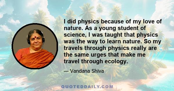 I did physics because of my love of nature. As a young student of science, I was taught that physics was the way to learn nature. So my travels through physics really are the same urges that make me travel through