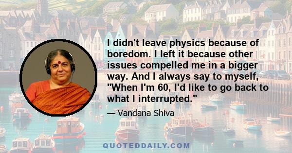 I didn't leave physics because of boredom. I left it because other issues compelled me in a bigger way. And I always say to myself, When I'm 60, I'd like to go back to what I interrupted.