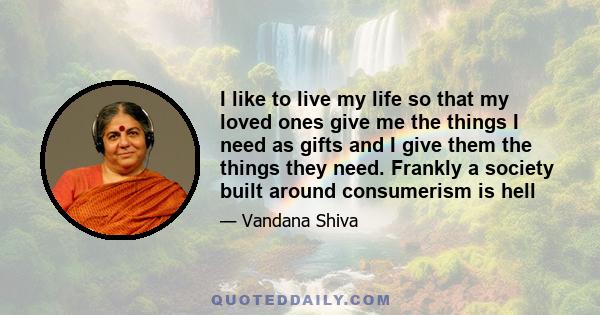 I like to live my life so that my loved ones give me the things I need as gifts and I give them the things they need. Frankly a society built around consumerism is hell