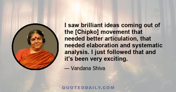 I saw brilliant ideas coming out of the [Chipko] movement that needed better articulation, that needed elaboration and systematic analysis. I just followed that and it's been very exciting.