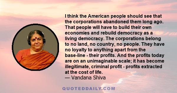 I think the American people should see that the corporations abandoned them long ago. That people will have to build their own economies and rebuild democracy as a living democracy. The corporations belong to no land,