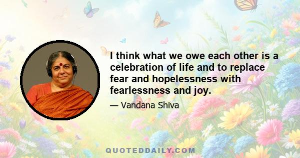 I think what we owe each other is a celebration of life and to replace fear and hopelessness with fearlessness and joy.