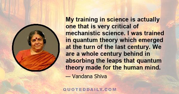 My training in science is actually one that is very critical of mechanistic science. I was trained in quantum theory which emerged at the turn of the last century. We are a whole century behind in absorbing the leaps