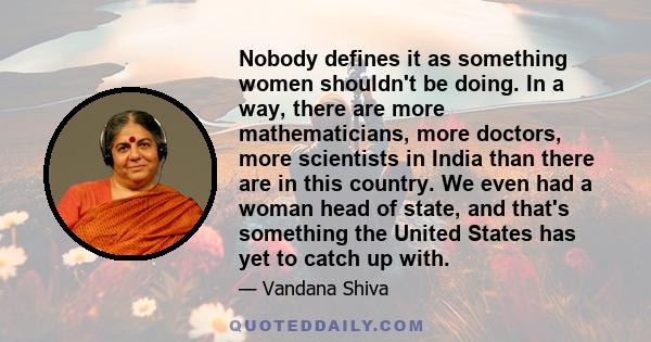 Nobody defines it as something women shouldn't be doing. In a way, there are more mathematicians, more doctors, more scientists in India than there are in this country. We even had a woman head of state, and that's