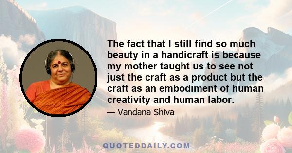 The fact that I still find so much beauty in a handicraft is because my mother taught us to see not just the craft as a product but the craft as an embodiment of human creativity and human labor.