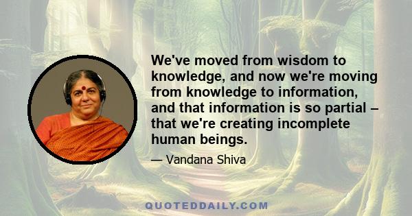 We've moved from wisdom to knowledge, and now we're moving from knowledge to information, and that information is so partial – that we're creating incomplete human beings.