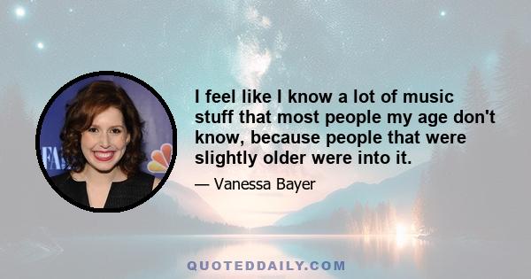 I feel like I know a lot of music stuff that most people my age don't know, because people that were slightly older were into it.
