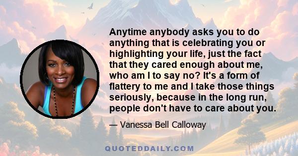 Anytime anybody asks you to do anything that is celebrating you or highlighting your life, just the fact that they cared enough about me, who am I to say no? It's a form of flattery to me and I take those things