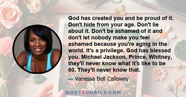 God has created you and be proud of it. Don't hide from your age. Don't lie about it. Don't be ashamed of it and don't let nobody make you feel ashamed because you're aging in the world. It's a privilege. God has