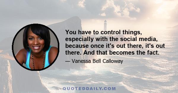 You have to control things, especially with the social media, because once it's out there, it's out there. And that becomes the fact.