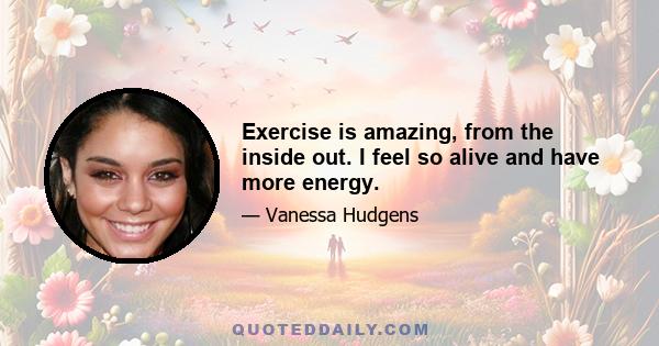 Exercise is amazing, from the inside out. I feel so alive and have more energy.