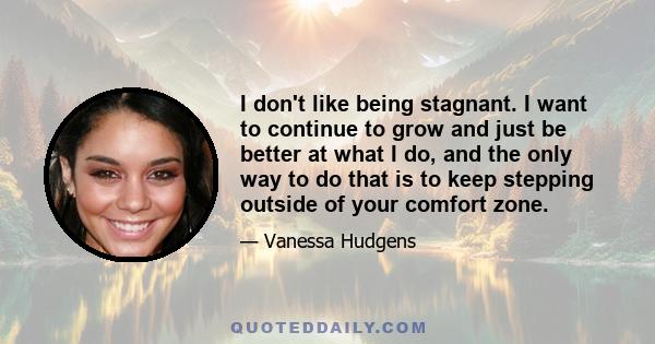 I don't like being stagnant. I want to continue to grow and just be better at what I do, and the only way to do that is to keep stepping outside of your comfort zone.