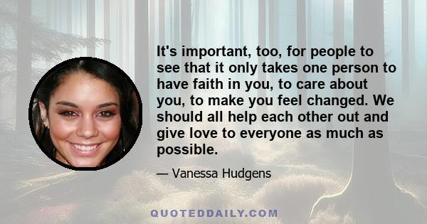 It's important, too, for people to see that it only takes one person to have faith in you, to care about you, to make you feel changed. We should all help each other out and give love to everyone as much as possible.