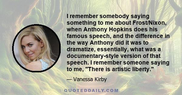 I remember somebody saying something to me about Frost/Nixon, when Anthony Hopkins does his famous speech, and the difference in the way Anthony did it was to dramatize, essentially, what was a documentary-style version 