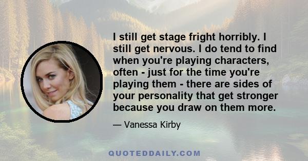 I still get stage fright horribly. I still get nervous. I do tend to find when you're playing characters, often - just for the time you're playing them - there are sides of your personality that get stronger because you 