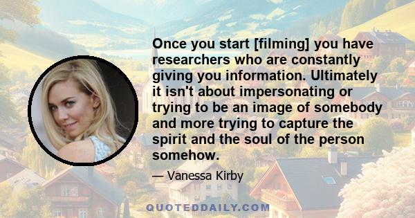 Once you start [filming] you have researchers who are constantly giving you information. Ultimately it isn't about impersonating or trying to be an image of somebody and more trying to capture the spirit and the soul of 