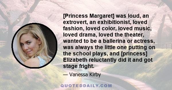 [Princess Margaret] was loud, an extrovert, an exhibitionist, loved fashion, loved color, loved music, loved drama, loved the theater, wanted to be a ballerina or actress, was always the little one putting on the school 