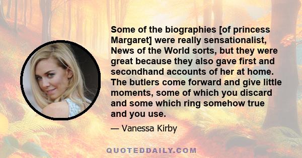 Some of the biographies [of princess Margaret] were really sensationalist, News of the World sorts, but they were great because they also gave first and secondhand accounts of her at home. The butlers come forward and