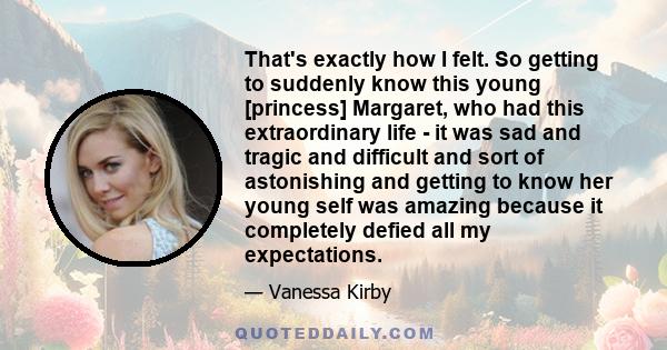 That's exactly how I felt. So getting to suddenly know this young [princess] Margaret, who had this extraordinary life - it was sad and tragic and difficult and sort of astonishing and getting to know her young self was 