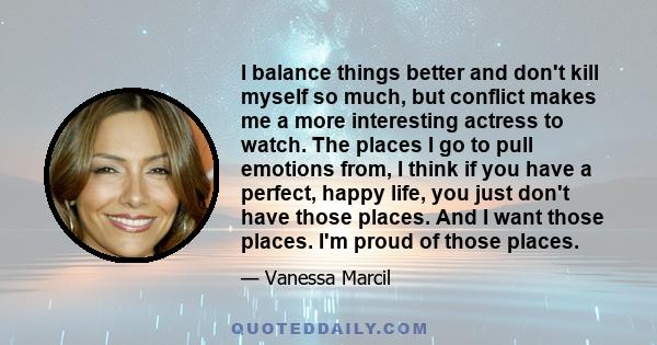 I balance things better and don't kill myself so much, but conflict makes me a more interesting actress to watch. The places I go to pull emotions from, I think if you have a perfect, happy life, you just don't have