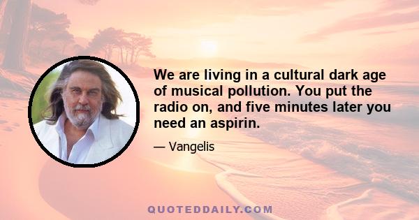 We are living in a cultural dark age of musical pollution. You put the radio on, and five minutes later you need an aspirin.