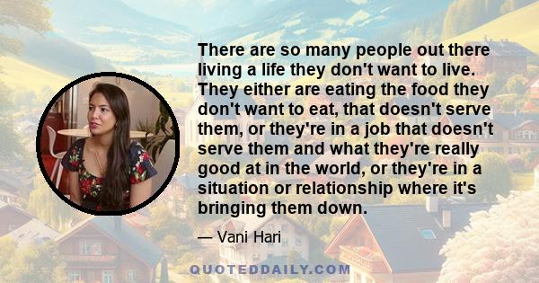 There are so many people out there living a life they don't want to live. They either are eating the food they don't want to eat, that doesn't serve them, or they're in a job that doesn't serve them and what they're