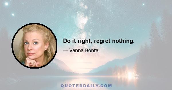 Do it right, regret nothing.