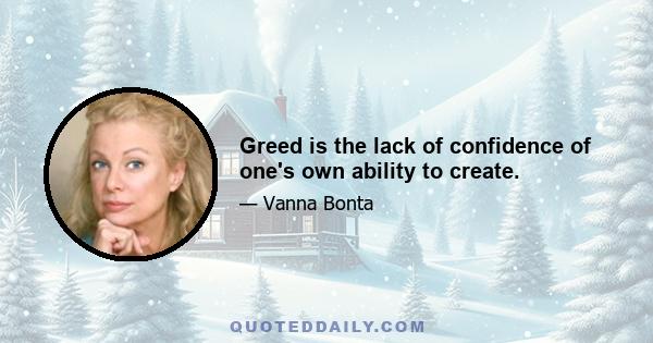 Greed is the lack of confidence of one's own ability to create.