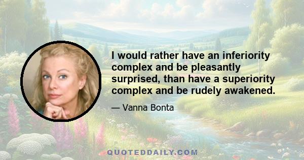 I would rather have an inferiority complex and be pleasantly surprised, than have a superiority complex and be rudely awakened.