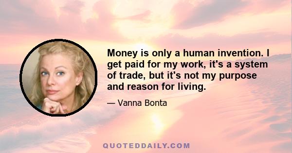 Money is only a human invention. I get paid for my work, it's a system of trade, but it's not my purpose and reason for living.