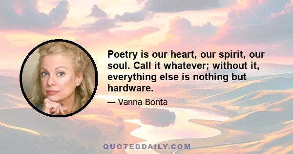 Poetry is our heart, our spirit, our soul. Call it whatever; without it, everything else is nothing but hardware.