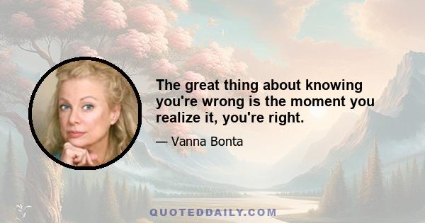 The great thing about knowing you're wrong is the moment you realize it, you're right.