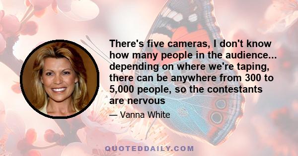 There's five cameras, I don't know how many people in the audience... depending on where we're taping, there can be anywhere from 300 to 5,000 people, so the contestants are nervous