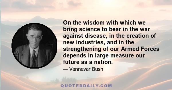 On the wisdom with which we bring science to bear in the war against disease, in the creation of new industries, and in the strengthening of our Armed Forces depends in large measure our future as a nation.