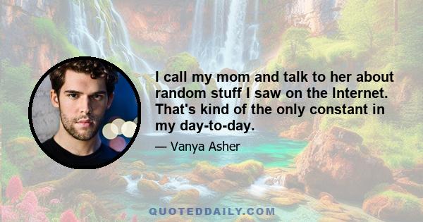 I call my mom and talk to her about random stuff I saw on the Internet. That's kind of the only constant in my day-to-day.