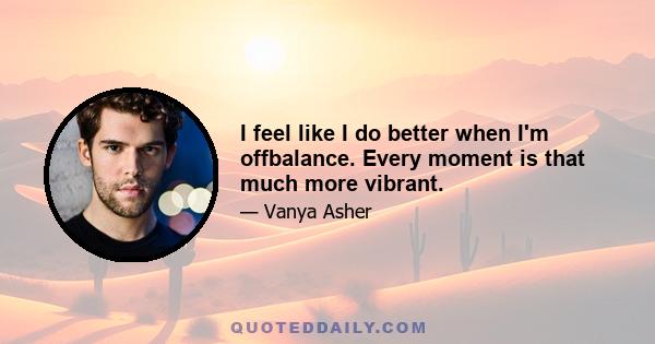 I feel like I do better when I'm offbalance. Every moment is that much more vibrant.