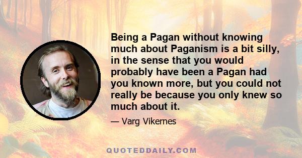 Being a Pagan without knowing much about Paganism is a bit silly, in the sense that you would probably have been a Pagan had you known more, but you could not really be because you only knew so much about it.