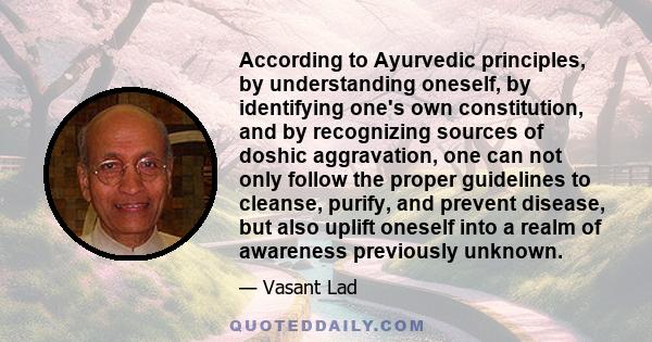 According to Ayurvedic principles, by understanding oneself, by identifying one's own constitution, and by recognizing sources of doshic aggravation, one can not only follow the proper guidelines to cleanse, purify, and 