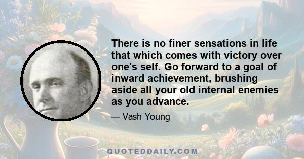 There is no finer sensations in life that which comes with victory over one's self. Go forward to a goal of inward achievement, brushing aside all your old internal enemies as you advance.